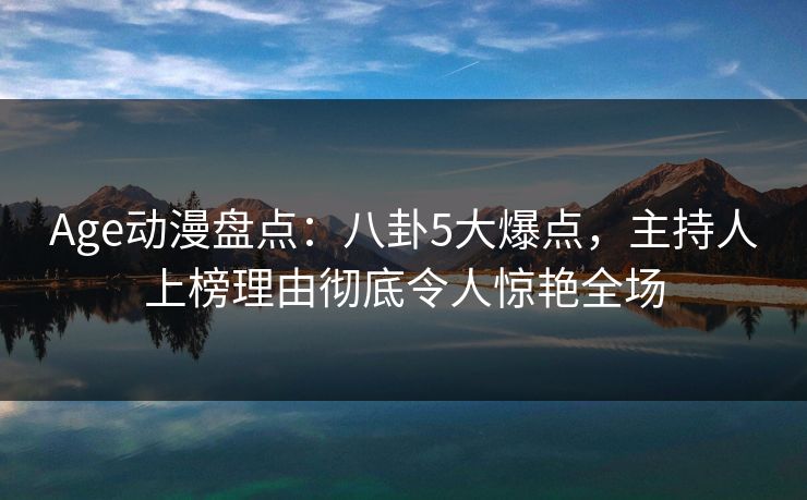 Age动漫盘点：八卦5大爆点，主持人上榜理由彻底令人惊艳全场