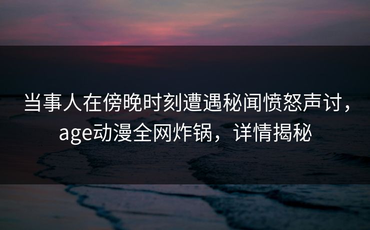 当事人在傍晚时刻遭遇秘闻愤怒声讨，age动漫全网炸锅，详情揭秘