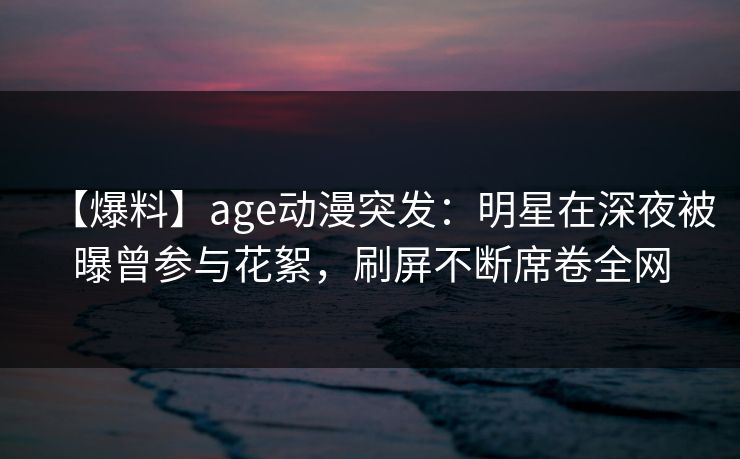 【爆料】age动漫突发:明星在深夜被曝曾参与花絮,刷屏不断席卷全网 【爆料】age动漫突发:明星在深夜被曝曾参与花絮,刷屏不断席卷全网