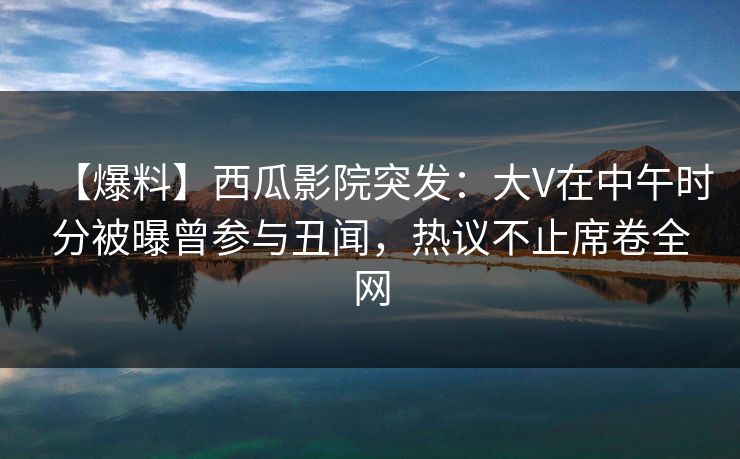 【爆料】西瓜影院突发：大V在中午时分被曝曾参与丑闻，热议不止席卷全网