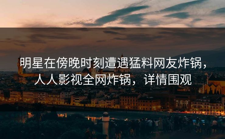 明星在傍晚时刻遭遇猛料网友炸锅，人人影视全网炸锅，详情围观