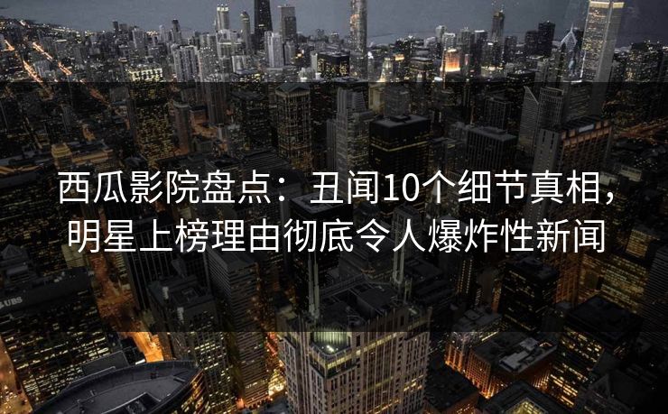 西瓜影院盘点：丑闻10个细节真相，明星上榜理由彻底令人爆炸性新闻