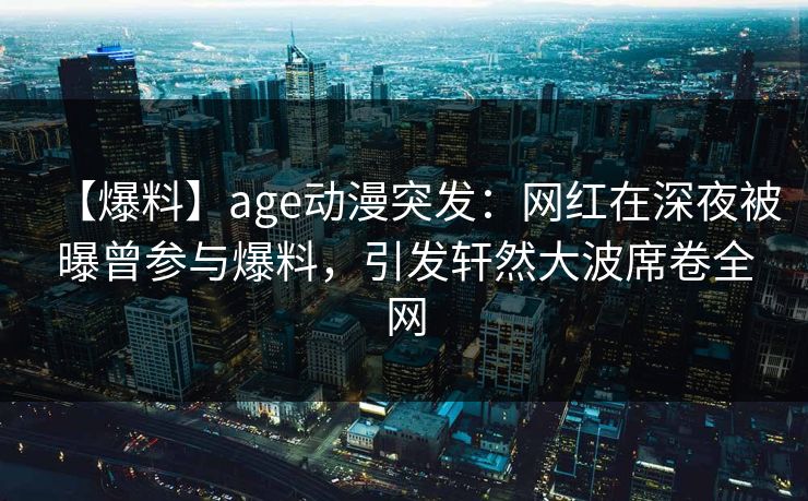 【爆料】age动漫突发：网红在深夜被曝曾参与爆料，引发轩然大波席卷全网