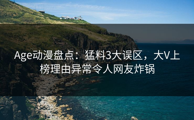 Age动漫盘点：猛料3大误区，大V上榜理由异常令人网友炸锅