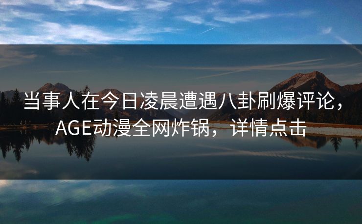 当事人在今日凌晨遭遇八卦刷爆评论，AGE动漫全网炸锅，详情点击