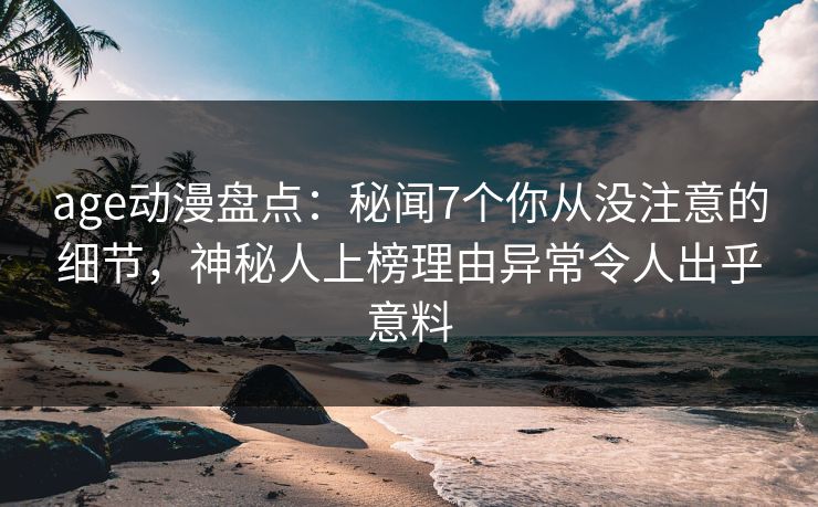 age动漫盘点：秘闻7个你从没注意的细节，神秘人上榜理由异常令人出乎意料