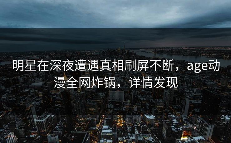 明星在深夜遭遇真相刷屏不断，age动漫全网炸锅，详情发现
