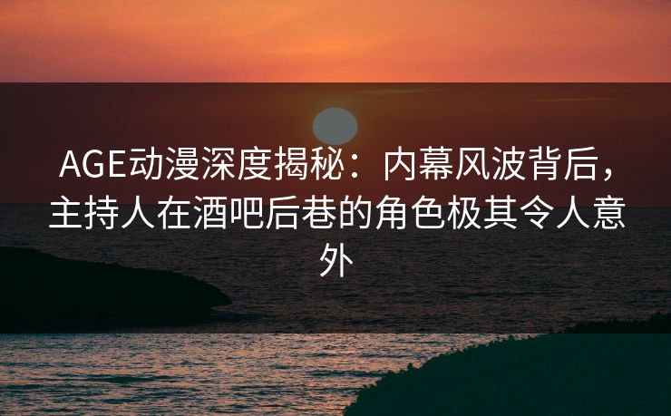 AGE动漫深度揭秘：内幕风波背后，主持人在酒吧后巷的角色极其令人意外