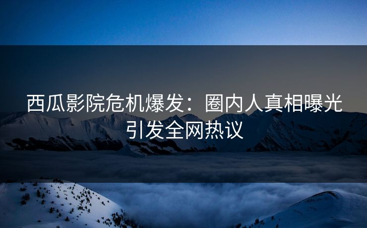 西瓜影院危机爆发：圈内人真相曝光引发全网热议