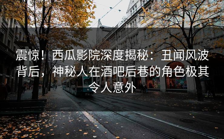 震惊！西瓜影院深度揭秘：丑闻风波背后，神秘人在酒吧后巷的角色极其令人意外