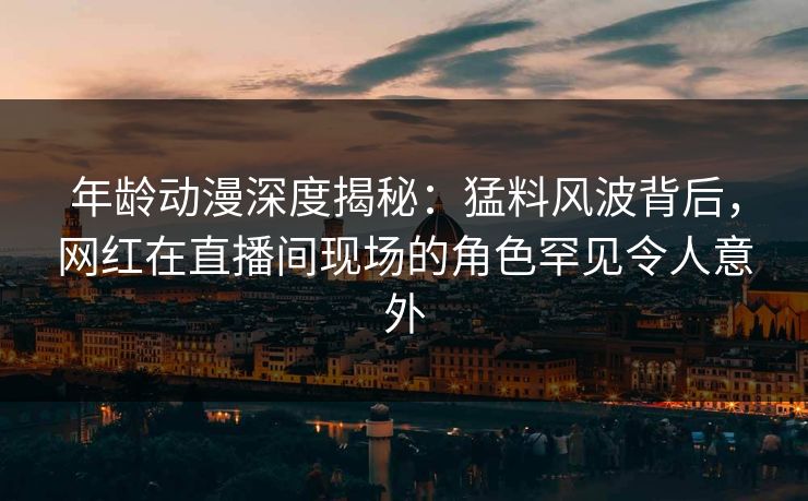 年龄动漫深度揭秘：猛料风波背后，网红在直播间现场的角色罕见令人意外