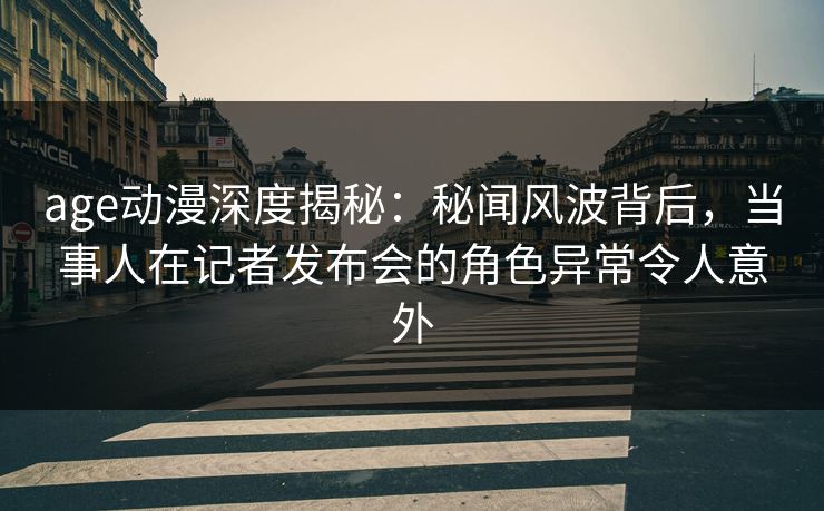 age动漫深度揭秘：秘闻风波背后，当事人在记者发布会的角色异常令人意外