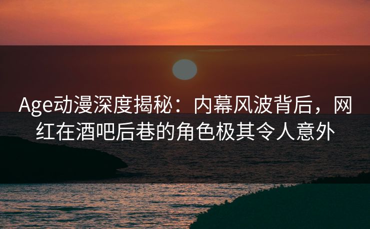Age动漫深度揭秘：内幕风波背后，网红在酒吧后巷的角色极其令人意外