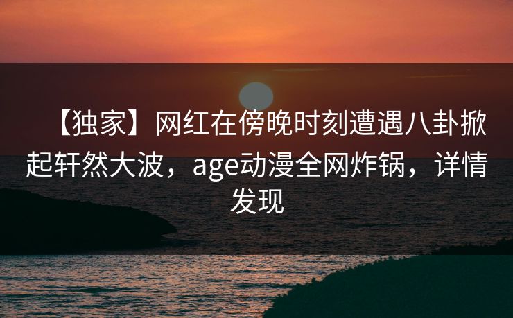 【独家】网红在傍晚时刻遭遇八卦掀起轩然大波，age动漫全网炸锅，详情发现