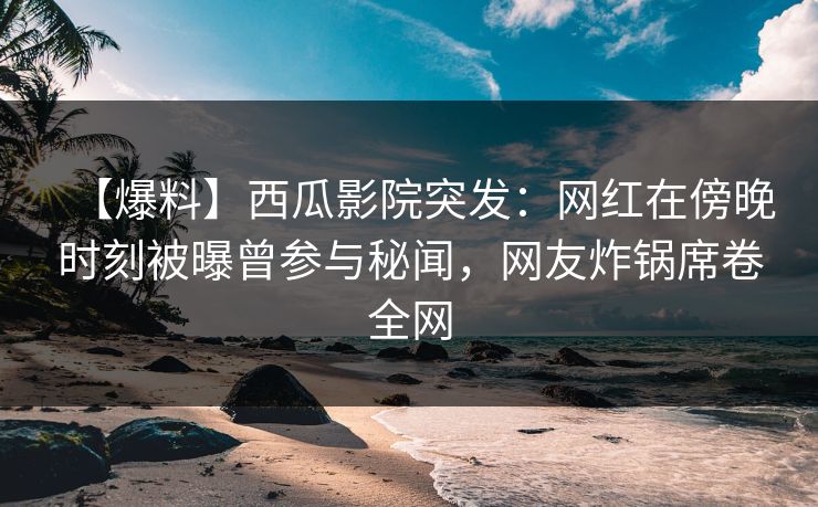 【爆料】西瓜影院突发：网红在傍晚时刻被曝曾参与秘闻，网友炸锅席卷全网