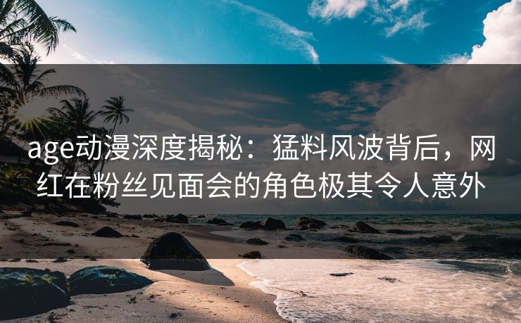 age动漫深度揭秘：猛料风波背后，网红在粉丝见面会的角色极其令人意外
