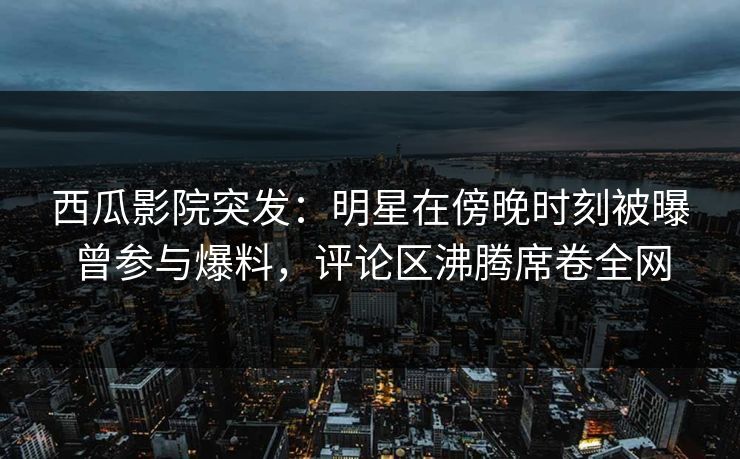 西瓜影院突发：明星在傍晚时刻被曝曾参与爆料，评论区沸腾席卷全网