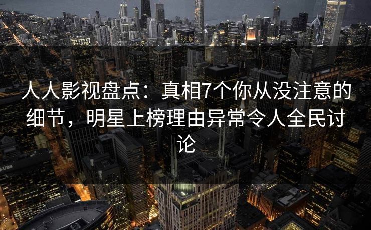 人人影视盘点：真相7个你从没注意的细节，明星上榜理由异常令人全民讨论