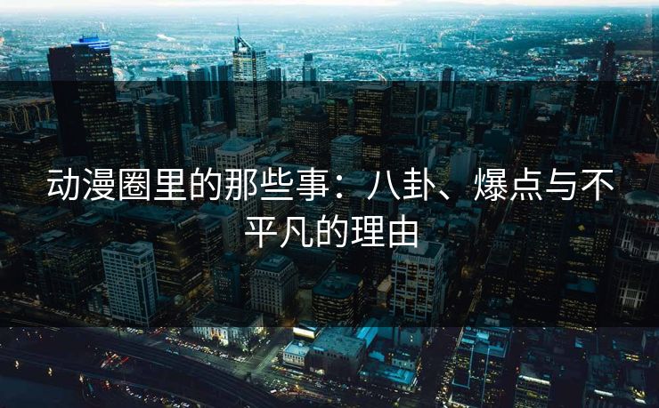 动漫圈里的那些事:八卦、爆点与不平凡的理由 动漫圈里的那些事:八卦、爆点与不平凡的理由