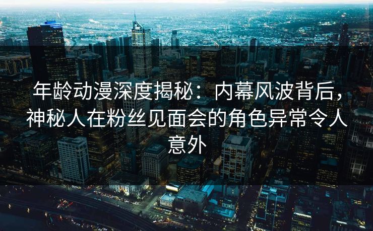 年龄动漫深度揭秘：内幕风波背后，神秘人在粉丝见面会的角色异常令人意外