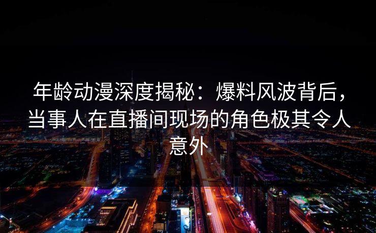 年龄动漫深度揭秘：爆料风波背后，当事人在直播间现场的角色极其令人意外