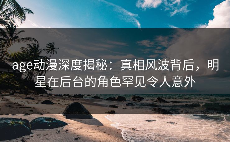 age动漫深度揭秘：真相风波背后，明星在后台的角色罕见令人意外