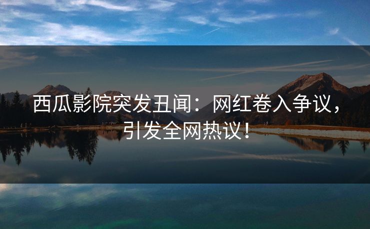 西瓜影院突发丑闻：网红卷入争议，引发全网热议！