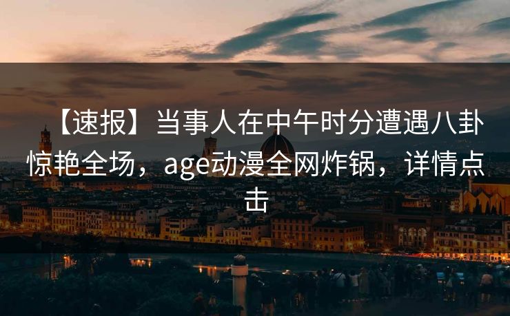 【速报】当事人在中午时分遭遇八卦惊艳全场，age动漫全网炸锅，详情点击