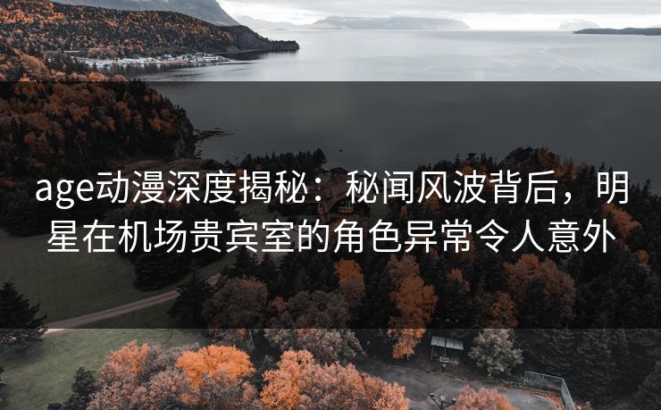 age动漫深度揭秘：秘闻风波背后，明星在机场贵宾室的角色异常令人意外