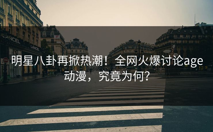 明星八卦再掀热潮！全网火爆讨论age动漫，究竟为何？
