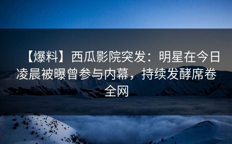 【爆料】西瓜影院突发：明星在今日凌晨被曝曾参与内幕，持续发酵席卷全网