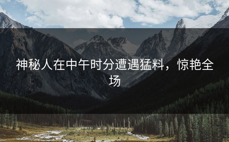 神秘人在中午时分遭遇猛料，惊艳全场