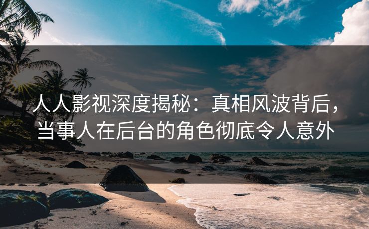 人人影视深度揭秘：真相风波背后，当事人在后台的角色彻底令人意外