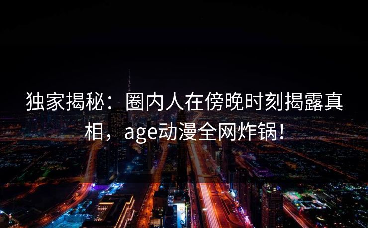 独家揭秘:圈内人在傍晚时刻揭露真相,age动漫全网炸锅!