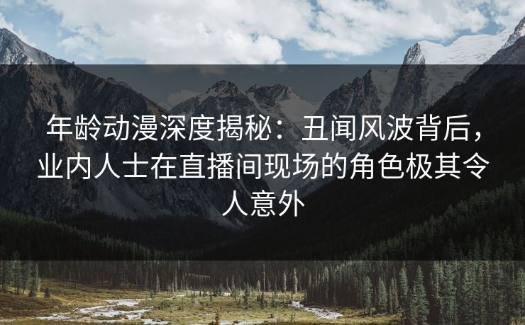 年龄动漫深度揭秘：丑闻风波背后，业内人士在直播间现场的角色极其令人意外