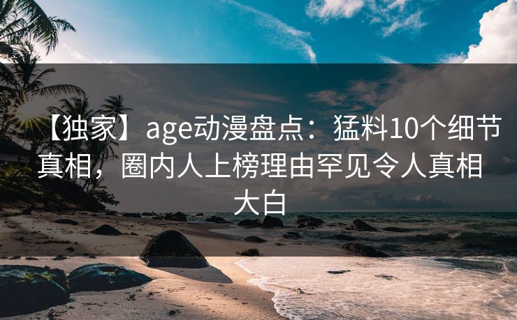 【独家】age动漫盘点：猛料10个细节真相，圈内人上榜理由罕见令人真相大白