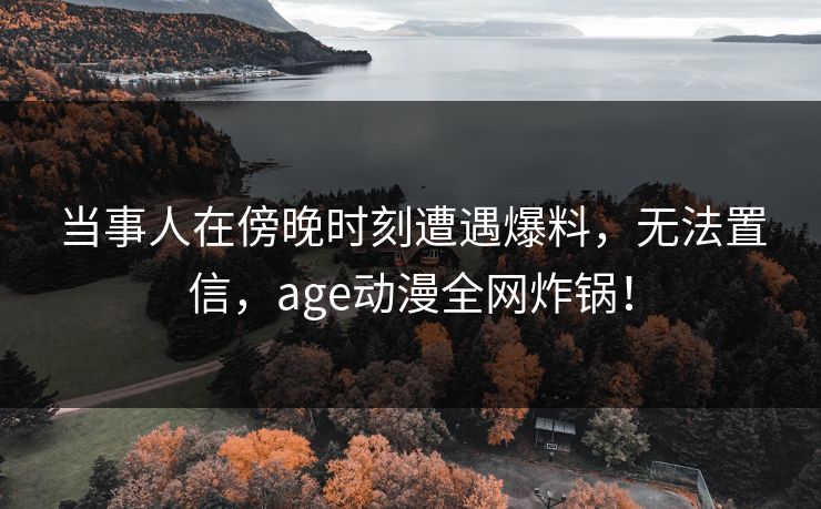 当事人在傍晚时刻遭遇爆料，无法置信，age动漫全网炸锅！