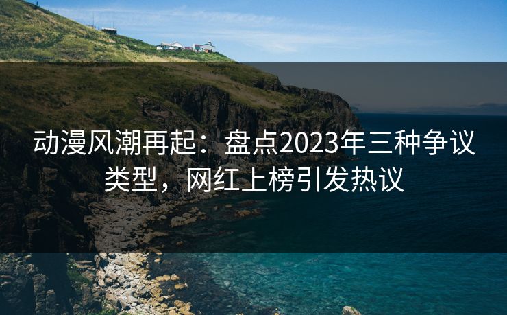 动漫风潮再起：盘点2023年三种争议类型，网红上榜引发热议