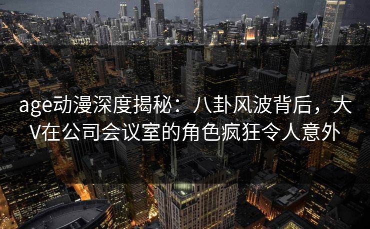 age动漫深度揭秘:八卦风波背后,大V在公司会议室的角色疯狂令人意外