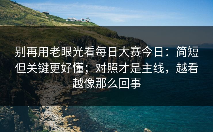 别再用老眼光看每日大赛今日：简短但关键更好懂；对照才是主线，越看越像那么回事