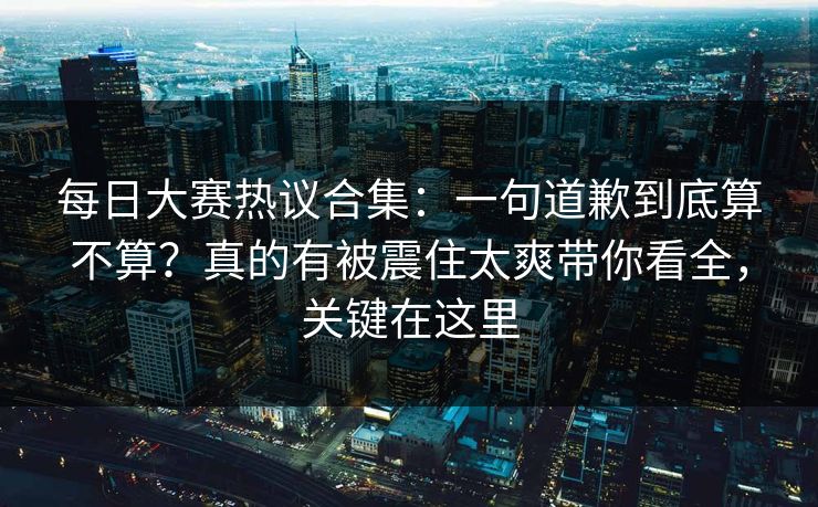每日大赛热议合集：一句道歉到底算不算？真的有被震住太爽带你看全，关键在这里