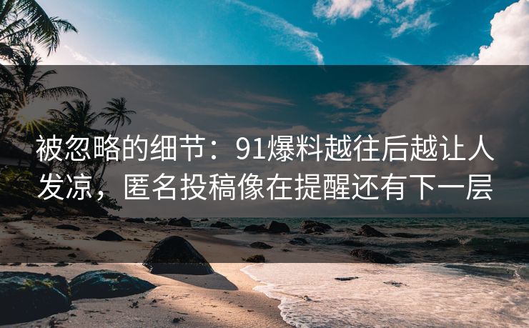 被忽略的细节：91爆料越往后越让人发凉，匿名投稿像在提醒还有下一层