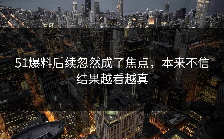 51爆料后续忽然成了焦点，本来不信结果越看越真
