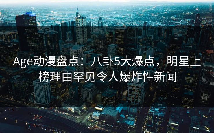 Age动漫盘点：八卦5大爆点，明星上榜理由罕见令人爆炸性新闻