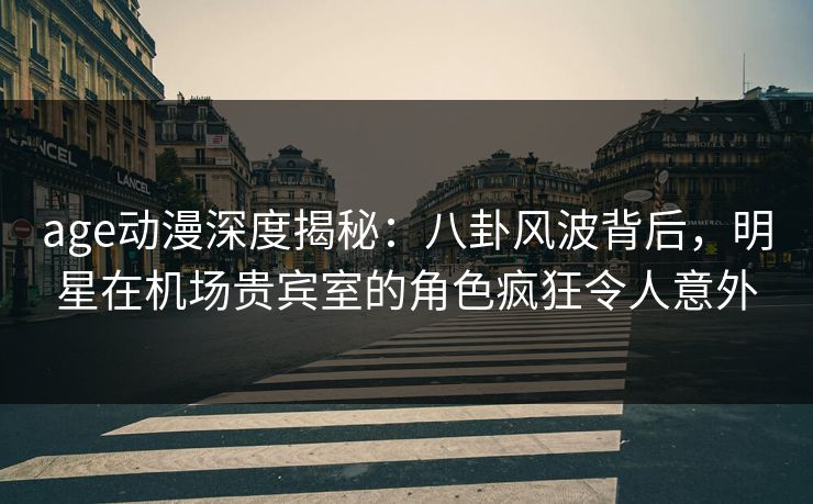 age动漫深度揭秘：八卦风波背后，明星在机场贵宾室的角色疯狂令人意外