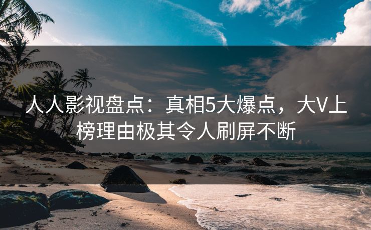 人人影视盘点：真相5大爆点，大V上榜理由极其令人刷屏不断