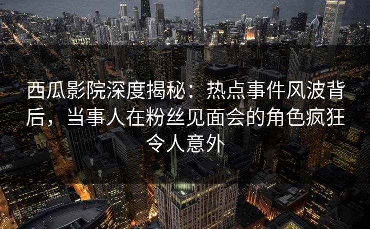 西瓜影院深度揭秘：热点事件风波背后，当事人在粉丝见面会的角色疯狂令人意外