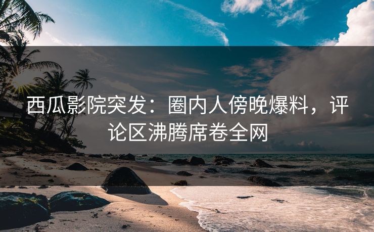 西瓜影院突发：圈内人傍晚爆料，评论区沸腾席卷全网