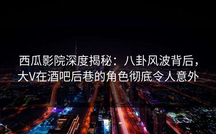 西瓜影院深度揭秘：八卦风波背后，大V在酒吧后巷的角色彻底令人意外