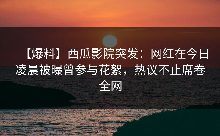 【爆料】西瓜影院突发：网红在今日凌晨被曝曾参与花絮，热议不止席卷全网